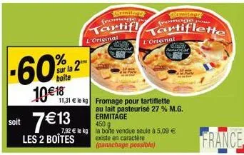 %  sur la 2 boite  10€ 18  soit 7€13  les 2 boîtes  11,31 € le kg fromage pour tartiflette  l'original  crmitage fromage  tartifl  450g  7,92 € le kg la boite vendue seule à 5,09 €  som  agt  existe e