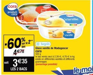 cora)  produit cora  -60%  4 € 78  sur le 2  soit 3€35  LES 2 BACS  cora sorbet  Surgelés  Glace vanille de Madagascar  cora  500 g  le bac vendu seul à 2,39 €, 4,78 € le kg existe en différentes vari