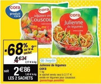 cora  produit  cora  -68%2  sur le 2 sachet  4€34  cora  légumes po couscou  2,17 € le kg  surgelés  julienne de légumes cora  1 kg  1,43 € le kg le sachet vendu seul à 2,17 €  soit 2€86  les 2 sachet