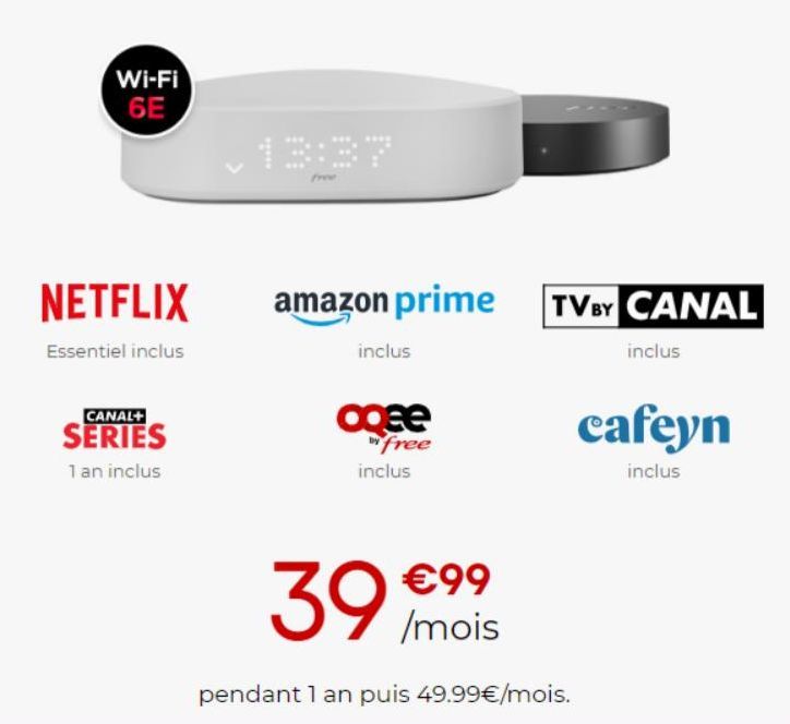 Wi-Fi 6E  NETFLIX  Essentiel inclus  CANAL+  SERIES  1 an inclus  amazon prime  inclus  agee  free inclus  TV BY CANAL  inclus  cafeyn  inclus  39 /mois  €99  pendant 1 an puis 49.99€/mois. 