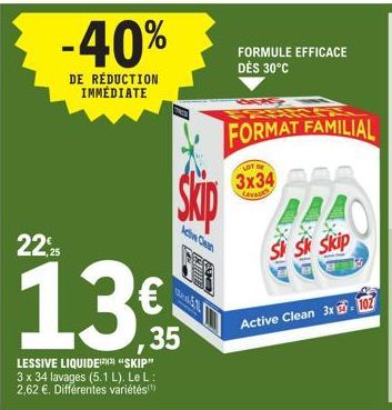 -40%  DE RÉDUCTION IMMÉDIATE  22,25  13€  35  LESSIVE LIQUIDEX "SKIP" 3 x 34 lavages (5.1 L). Le L: 2,62 €. Différentes variétés(¹)  210  Wedd  FORMULE EFFICACE DÈS 30°C  FORMAT FAMILIAL  LOT BE  3x34