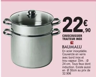 €22%  1,90  couscoussier traiteur inox 6  baumalu en acier inoxydable. couvercle en verre avec bord inox et trou vapeur. dim.: ø 24 cm. tous feux dont induction. existe aussi en ø30cm au prix de 32.90