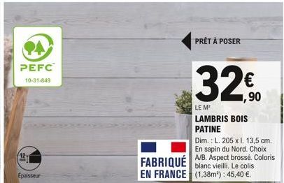 PEFC  10-31-849  12.  Épaisseur  PRÊT À POSER  32€  1,90  LE M  LAMBRIS BOIS PATINE  Dim.: L. 205 x l. 13,5 cm. En sapin du Nord. Choix  FABRIQUÉ A/B. Aspect brossé. Coloris  blanc vieilli. Le colis  