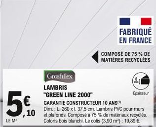 5€  ,10  LE M²  Grosfillex  LAMBRIS  "GREEN LINE 2000"  FABRIQUÉ  EN FRANCE  COMPOSÉ DE 75% DE  MATIÈRES RECYCLÉES  Épaisseur  GARANTIE CONSTRUCTEUR 10 ANS  Dim.: L. 260 x 1. 37,5 cm. Lambris PVC pour