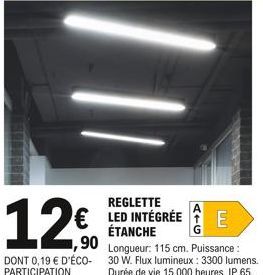 REGLETTE  12€ E  € LED INTÉGRÉE ÉTANCHE  1,90  DONT 0,19 € D'ÉCO-PARTICIPATION  Longueur: 115 cm. Puissance : 30 W. Flux lumineux : 3300 lumens. Durée de vie 15 000 heures. IP 65. 