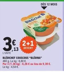€ 2+1 13 offert  www.w  bledichet  a  49  dès 12 mois  35- l'unité  blédichef couscous "bledina"  460 g. le kg: 6,80 €.  par 3 (1,38 kg): 6,26 € au lieu de 9,39 €. le kg: 4,54 € 
