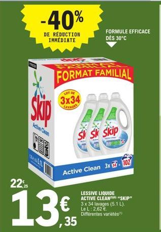 -40%  DE RÉDUCTION IMMÉDIATE  Active Clean  Skip  E WHOS  LOT DE  3x34  LEVAGES  FORMAT FAMILIAL  FORMULE EFFICACE DÈS 30°C  ALAS  Sk Sk Skip  22%  13€  35  Active Clean 3x - 102  LESSIVE LIQUIDE ACTI