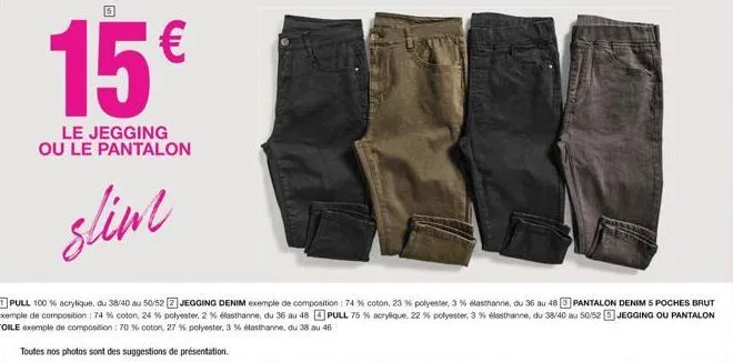 15€  le jegging ou le pantalon  slim  pull 100% acrylique, du 38/40 au 50/52 jegging denim exemple de composition: 74 % coton, 23 % polyester, 3% elasthanne, du 36 au 48 pantalon denim 5 poches brut e