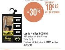 EcoDIM 4 Slip  -30%  Lot de 4 slips ECODIM 95% coton 5% elasthanne  Taille 2 à 6  Existe en lot de 4 slips à 18€13 au lieu de 25€90  SOIT LE LOT:  18613  AU LIEU DE 26090 