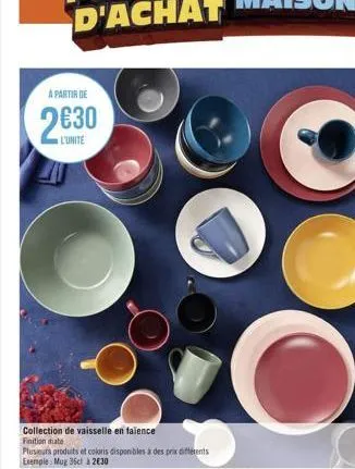 a partir de  2€30  collection de vaisselle en failence finition mate  plusieurs produits et coloris disponibles à des prix différents exemple mug 36cl à 2€30 