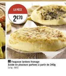 la pièce  2€70  d fougasse lardons fromage  existe en plusieurs parfums à partir de 340g le kg: 6643 