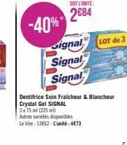 -40%  soit l'unité:  2684  signal  signal  signal  lot de 3  dentifrice soin fraicheur & blancheur crystal gel signal  3x 75 ml (225 ml)  autres variétés disponibles  le litre 12€62-l'unité: 4€73 