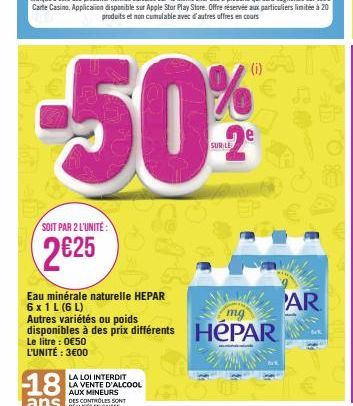 SOIT PAR 2 L'UNITÉ:  2€25  18  ans  Eau minérale naturelle HEPAR 6 x 1 L (6 L)  WAR  mg  Autres variétés ou poids  disponibles à des prix différents HEPAR  Le litre : 0€50 L'UNITÉ : 3€00 