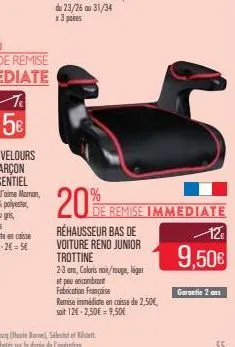 20%  rehausseur bas de voiture reno junior trottine 2-3 ans, coloris noir/rouge, lige et peu encombrant  fabrication française  remise immédiate en caisse de 2,50€, soit 12€-2,50€ 9,50€  de remise imm