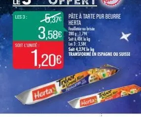 les 3:  5,376 pâte à tarte pur beurre  herta  3,58€  soit l'unité:  1,20€  herta  trésor  feuilletée ou brisée 280g: 1,79€ soit 6,40€ le kg les 3:3,58€ soit 4,27€ le kg transforme en espagne ou suisse