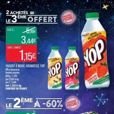 2 achetés =  le3eme offert  les 3:  soit l'unité:  1.15€  yaourt à boire aromatisé yop  offre découverte  variétés assorties  850g: 1,72€  soit 2,03€ le kg les 3:3,44€ soit 1,35€ le ky fabriqué en fra