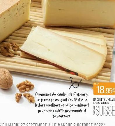 LEKO  18,95€  Originaire du canton de Fribourg,  27% MG au lait cru  ce fromage au goût fruité et à la RACLETTE L'HELVETE texture moelleuse fond parfaitement pour une raclette gourmande et savoureuse.