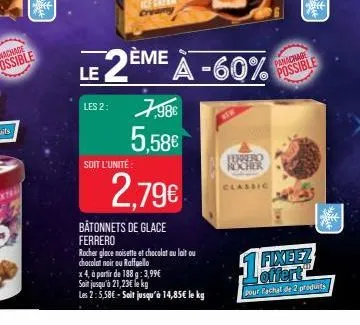les 2:  soit l'unité  7,98€ 5,58€  2,79€  le 2ème à -60%  bâtonnets de glace ferrero  rocher glace noisette et chocolat au lait ou  chocolat noir ou raffaello  x 4, à partir de 188 g: 3,99€  soit jusq