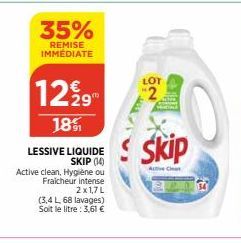 35%  REMISE IMMÉDIATE  1229  18%  LESSIVE LIQUIDE SKIP (14)  Active clean, Hygiène ou  Fraicheur intense  2x1,7L  (3,4 L, 68 lavages) Soit le litre: 3,61 €  2  Skip  Active Clean 