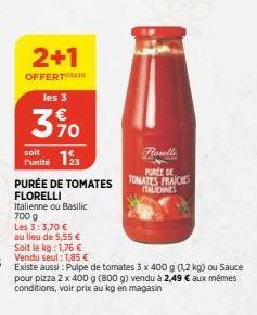 2+1  OFFERT  les 3  350  soit  Punité 1  PURÉE DE TOMATES  FLORELLI Italienne ou Basilic 700 g  Les 3:3,70 €  au lieu de 5,55 € Soit le kg: 1,76 €  seul: 1,85 €  Existe aussi: Pulpe de tomates 3 x 400