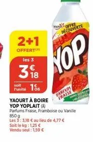 2+1  offert les 3  318  m  offre decouverte  hop  186  l'unité  yaourt à boire yop yoplait (a) parfums fraise, framboise 850 g  ou vanille les 3:3,18 € au lieu de 4,77 € soit le kg: 1,25 € vendu seul: