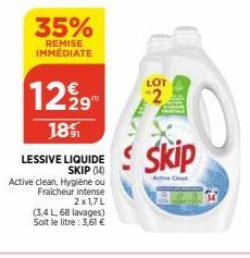 35%  REMISE IMMÉDIATE  1229  18%  LESSIVE LIQUIDE SKIP (14)  Active clean, Hygiène ou  Fraicheur intense  2x1,7L  (3,4 L, 68 lavages) Soit le litre: 3,61 €  2  Skip  Active Clean 