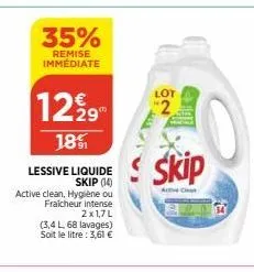 35%  remise immédiate  1229  18%  lessive liquide skip (14)  active clean, hygiène ou  fraicheur intense  2x1,7l  (3,4 l, 68 lavages) soit le litre: 3,61 €  2  skip  active clean 