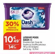 5X  10%9  14%  30% Dash  REMISE IMMÉDIATE  LESSIVE PODS DASH (14) Envolée d'air, Coup de foudre ou Souffle précieux 761 g (32 lavages) Solt le kg: 13,78 € 