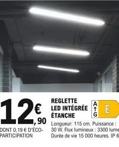 reglette  12€ e  € led intégrée étanche  1,90  dont 0,19 € d'éco-participation  longueur: 115 cm. puissance : 30 w. flux lumineux : 3300 lumens. durée de vie 15 000 heures. ip 65. 