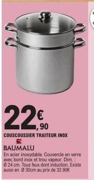 22  ,90  COUSCOUSSIER TRAITEUR INOX 6 BAUMALU  En acier inoxydable. Couvercle en verre avec bord inox et trou vapeur. Dim.: 0 24 cm. Tous feux dont induction. Existe aussi en Ø30cm au prix de 32.90€ 