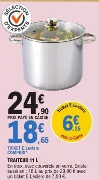 selection  24€  prix payé en caisse  90 ticketclere 18,65 6€  avec la carte  ticket e.leclerc compris  traiteur 11 l  en inox, avec couvercle en verre. existe aussi en 16 l au prix de 29,90 € avec un 