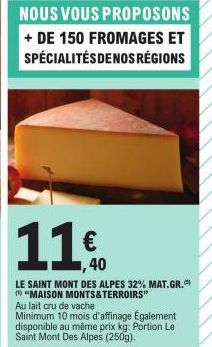 NOUS VOUS  PROPOSONS  + DE 150 FROMAGES ET SPÉCIALITÉS DENOS RÉGIONS  1140  €  ,40  LE SAINT MONT DES ALPES 32% MAT.GR. "MAISON MONTS&TERROIRS" Au lait cru de vache  Minimum 10 mois d'affinage Égaleme