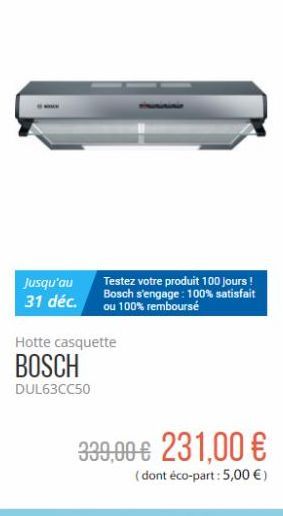 Jusqu'au 31 déc.  Testez votre produit 100 jours ! Bosch s'engage: 100% satisfait ou 100% remboursé  Hotte casquette  BOSCH  DUL63CC50  339,00 € 231,00 €  (dont éco-part: 5,00 €) 