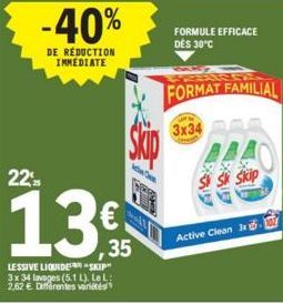 DE  -40%  DUCTION IMMEDIATE  22  13€  LESSIVE LIQUIDE "SKIP 3x 34 lavages (5.1 L). LeL: 2,62 €. Différentes variétés  35  FORMULE EFFICACE DES 30°C  FORMAT FAMILIAL  3x34  Active Clean 3x 