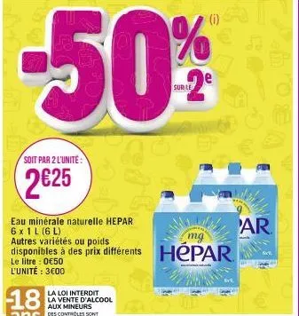 soit par 2 l'unité:  2€25  eau minérale naturelle hepar 6x 1 l (6l)  autres variétés ou poids  mg  disponibles à des prix différents hepar  le litre : 0€50 l'unité : 3€00  la loi interdit la vente d'a