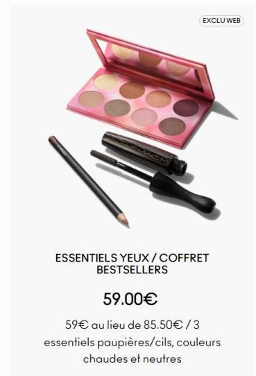 EXCLU WEB  ESSENTIELS YEUX/COFFRET  BESTSELLERS  59.00€  59€ au lieu de 85.50€ / 3  essentiels paupières/cils, couleurs  chaudes et neutres  offre sur MAC Cosmetics