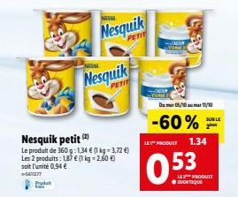 Nesquik petit (2)  Le produit de 360 g:1,34 € (1 kg = 3,72 €) Les 2 produits: 1,87 € (1 kg -2,60 €) soit l'unité 0,94 € -44077  Produt  Nesquik  Nesquik  PETIT  LET PRODUIT  0.53  -60%  Du 05/10 11/10