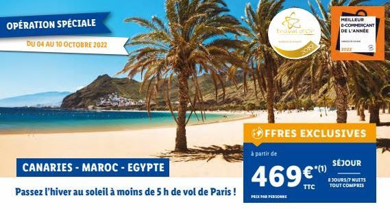 OPÉRATION SPÉCIALE  DU 04 AU 10 OCTOBRE 2022  CANARIES - MAROC - EGYPTE  Passez l'hiver au soleil à moins de 5 h de vol de Paris !  PRIX PAR PERSONNE  Travel d'Or  OFFRES EXCLUSIVES  à partir de  469€