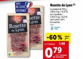 pore NE, ELEVE EN FRANCE  Rosette de Lyon INTRANCHES 15  Saint Alby  Alby  sette  Lyon ES 15  Rosette de Lyon (2)  Le produit de 150 g: 1,99 € (1 kg = 13,27 €) Les 2 produits : 2,78 € (1 kg = 9,27 €) 