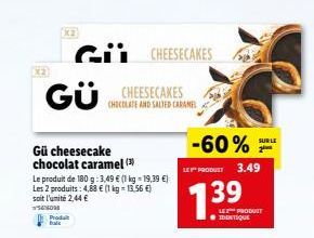GÜ  G CHEESECAKES  Produit  Gü cheesecake chocolat caramel (3)  Le produit de 180 g: 3,49 € (1 kg-19,39 €) Les 2 produits: 4,88 € (1 kg = 13,56 €) soit l'unité 2,44 €  SOM  CHEESECAKES  CHOCOLATE AND 