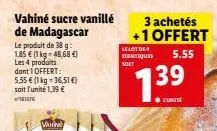 vahiné sucre vanillé de madagascar  le produit de 38 g 1,85 € (1 kg-48,68 €) les 4 produits dont 1 offert: 5,55 € (1 kg-36,51 €) soit l'unité 1,39 €  ²017  3 achetés +1 offert  5.55  le lot de identiq