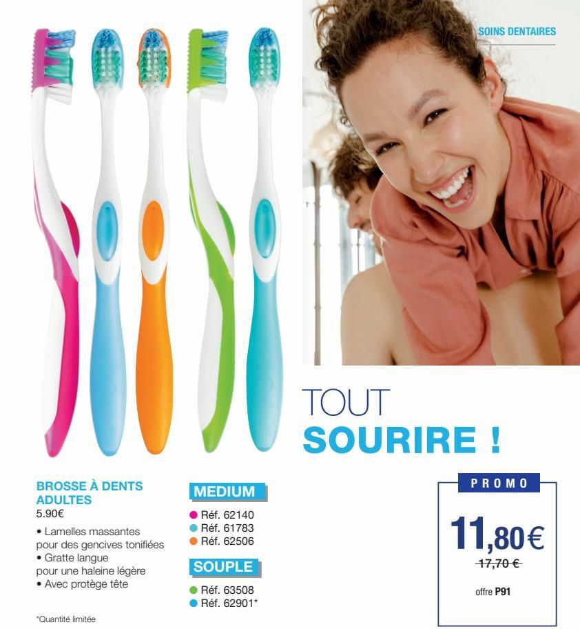 BROSSE À DENTS ADULTES 5.90€  • Lamelles massantes pour des gencives tonifiées  • Gratte langue  pour une haleine légère  • Avec protège tête  *Quantité limitée  MEDIUM  Réf. 62140  Réf. 61783  Réf. 6