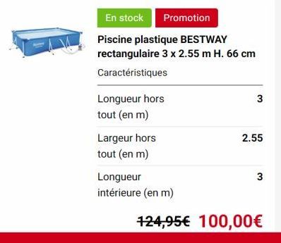 Longueur hors  tout (en m)  En stock Promotion  Piscine plastique BESTWAY rectangulaire 3 x 2.55 m H. 66 cm  Caractéristiques  Largeur hors  tout (en m)  Longueur  intérieure (en m)  3  2.55  3  124,9