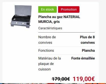 En stock  Promotion  Plancha au gaz NATERIAL  MURCIA, gris  Caractéristiques  Nombre de  convives  Fonctions  Matériau de la  plaque de  cuisson  Plus de 8  convives  Plancha  Fonte émaillée  179,00€ 