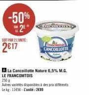 -50%  2⁰  soit par 2 l'unite:  2017  francomtois cancoillotte  a la cancoillotte nature 6,5% m.g.  le francomtois  250 g  autres variétés disponibles à des prix différents le kg: 1156-l'unité: 2689 