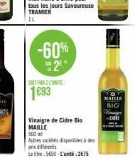 -60% 2⁰  le  soit par 2 lunite:  1693  vinaigre de cidre bio maille  500 ml  autres variétés disponibles à des prix différents  le litre: 5€50-l'unité: 2€75  maille  big  vinaigr -clot 