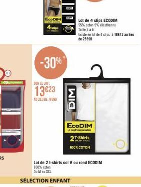 EcoDIM  4 Slips  -30%  SOIT LE LOT:  13€23  AV LIEU DE 18090  DIM  Lot de 4 slips ECODIM 95% coton 5% elasthanne Taille 2 à 6  ECODIM  Laque  Lot de 2 t-shirts col V ou rond ECODIM 100% coton  Du Mau 