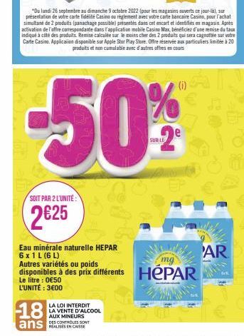 SOIT PAR 2 L'UNITÉ:  2€25  18  ans  Eau minérale naturelle HEPAR 6 x 1 L (6 L)  WAR  mg  Autres variétés ou poids  disponibles à des prix différents HEPAR  Le litre : 0€50 L'UNITÉ : 3€00 