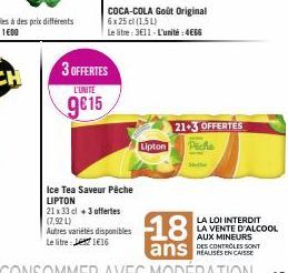 3 OFFERTES  L'UNITE  9815  Ice Tea Saveur Pêche LIPTON  21 x 33 cl +3 offertes  (7,92 L) Autres variétés disponibles Le litre: 116  COCA-COLA Goût Original 6x 25 cl (1,54)  Le litre: 3€11-L'unité: 4€6