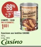 -68%  chmittes  cassino  casino saucisses  aux lentilles  2 max  l'unité: 1649 par 2 je cagnotte:  1601  saucisses aux lentilles casino 420 g lekg: 3455  casino 